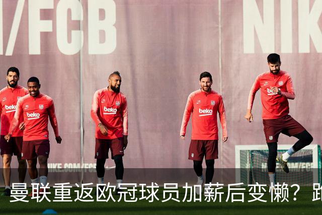 曼联重返欧冠球员加薪后变懒？跑动数据落后！体能储备遭质疑无法坚持90分钟